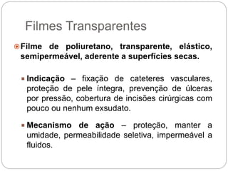 Filmes Transparentes
Filme de poliuretano, transparente, elástico,
semipermeável, aderente a superfícies secas.
 Indicação – fixação de cateteres vasculares,
proteção de pele íntegra, prevenção de úlceras
por pressão, cobertura de incisões cirúrgicas com
pouco ou nenhum exsudato.
 Mecanismo de ação – proteção, manter a
umidade, permeabilidade seletiva, impermeável a
fluidos.
 