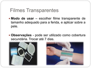 Filmes Transparentes
 Modo de usar – escolher filme transparente de
tamanho adequado para a ferida, e aplicar sobre a
pele.
 Observações - pode ser utilizado como cobertura
secundária. Trocar até 7 dias.
 