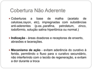 Cobertura Não Aderente
 Coberturas a base de malha (acetato de
celulose,rayon, etc), impregnadas com substâncias
anti-aderentes (p.ex.,parafina, petrolatum, zinco,
iodofórmio, solução salina hipertônica ou normal.)
 Indicação - áreas doadoras e receptoras de enxerto,
abrasões e lacerações.
 Mecanismo de ação - evitam aderência do curativo à
ferida, permitindo o fluxo para o curativo secundário,
não interferindo com o tecido de regeneração, e evitam
a dor durante a troca
 