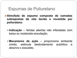 Espumas de Poliuretano
Almofada de espuma composta de camadas
sobrepostas de não tecido e revestida por
poliuretano.
 Indicação – feridas abertas não infectadas com
baixa ou moderada exsudação.
 Mecanismo de ação – proporciona ambiente
úmido, estimula desbridamento autolítico e
absorve o exsudato.
 