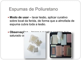 Espumas de Poliuretano
 Modo de usar – lavar lesão, aplicar curativo
sobre local da ferida, de forma que a almofada de
espuma cubra toda a lesão.
 Observações – trocar o curativo sempre que
saturado ou a cada 7 dias.
 