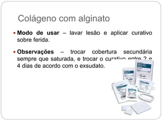 Colágeno com alginato
 Modo de usar – lavar lesão e aplicar curativo
sobre ferida.
 Observações – trocar cobertura secundária
sempre que saturada, e trocar o curativo entre 2 e
4 dias de acordo com o exsudato.
 