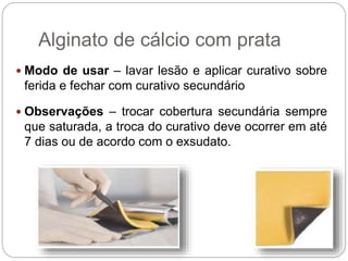  Modo de usar – lavar lesão e aplicar curativo sobre
ferida e fechar com curativo secundário
 Observações – trocar cobertura secundária sempre
que saturada, a troca do curativo deve ocorrer em até
7 dias ou de acordo com o exsudato.
Alginato de cálcio com prata
 