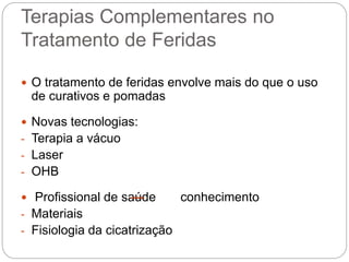 Terapias Complementares no
Tratamento de Feridas
 O tratamento de feridas envolve mais do que o uso
de curativos e pomadas
 Novas tecnologias:
- Terapia a vácuo
- Laser
- OHB
 Profissional de saúde conhecimento
- Materiais
- Fisiologia da cicatrização
 