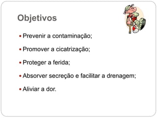 Objetivos
 Prevenir a contaminação;
 Promover a cicatrização;
 Proteger a ferida;
 Absorver secreção e facilitar a drenagem;
 Aliviar a dor.
 