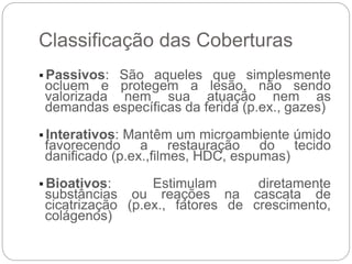 Classificação das Coberturas
 Passivos: São aqueles que simplesmente
ocluem e protegem a lesão, não sendo
valorizada nem sua atuação nem as
demandas específicas da ferida (p.ex., gazes)
 Interativos: Mantêm um microambiente úmido
favorecendo a restauração do tecido
danificado (p.ex.,filmes, HDC, espumas)
 Bioativos: Estimulam diretamente
substâncias ou reações na cascata de
cicatrização (p.ex., fatores de crescimento,
colágenos)
 