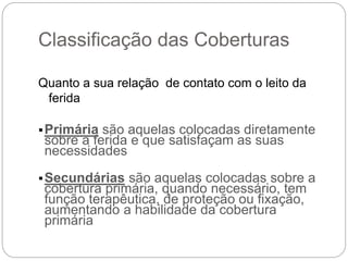 Classificação das Coberturas
Quanto a sua relação de contato com o leito da
ferida
Primária são aquelas colocadas diretamente
sobre a ferida e que satisfaçam as suas
necessidades
Secundárias são aquelas colocadas sobre a
cobertura primária, quando necessário, tem
função terapêutica, de proteção ou fixação,
aumentando a habilidade da cobertura
primária
 
