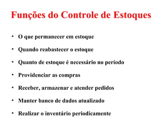 Funções do Controle de Estoques

• O que permanecer em estoque

• Quando reabastecer o estoque

• Quanto de estoque é necessário no período

• Providenciar as compras

• Receber, armazenar e atender pedidos

• Manter banco de dados atualizado

• Realizar o inventário periodicamente
 