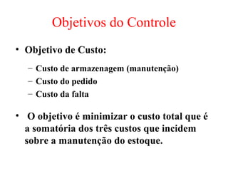 Objetivos do Controle
• Objetivo de Custo:
  – Custo de armazenagem (manutenção)
  – Custo do pedido
  – Custo da falta

• O objetivo é minimizar o custo total que é
  a somatória dos três custos que incidem
  sobre a manutenção do estoque.
 