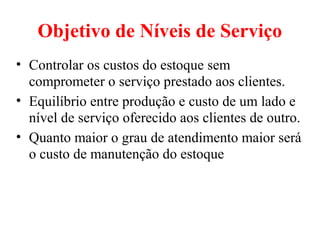 Objetivo de Níveis de Serviço
• Controlar os custos do estoque sem
  comprometer o serviço prestado aos clientes.
• Equilíbrio entre produção e custo de um lado e
  nível de serviço oferecido aos clientes de outro.
• Quanto maior o grau de atendimento maior será
  o custo de manutenção do estoque
 