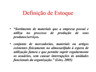 Definição de Estoque

• “Sortimento de materiais que a empresa possui e
  utiliza no processo de produção de seus
  produtos/serviços.
• conjunto de mercadorias, materiais ou artigos
  existentes fisicamente no almoxarifado à espera de
  utilização futura e que permite suprir regularmente
  os usuários, sem causar interrupções às unidades
  funcionais da organização.” (Lins, 2005)
 