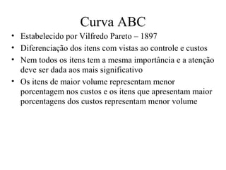 Curva ABC
• Estabelecido por Vilfredo Pareto – 1897
• Diferenciação dos itens com vistas ao controle e custos
• Nem todos os itens tem a mesma importância e a atenção
  deve ser dada aos mais significativo
• Os itens de maior volume representam menor
  porcentagem nos custos e os itens que apresentam maior
  porcentagens dos custos representam menor volume
 