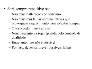 • Será sempre repetitivo se:
   – Não existir alterações de consumo
   – Não existirem falhas administrativas que
     provoquem esquecimento para solicitar compra
   – O fornecedor nunca atrasar
   – Nenhuma entrega seja rejeitada pelo controle de
     qualidade
   – Entretanto, isso não é possível
   – Por isso, devemos prever possíveis falhas
 