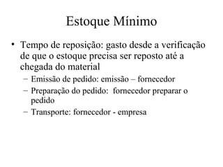 Estoque Mínimo
• Tempo de reposição: gasto desde a verificação
  de que o estoque precisa ser reposto até a
  chegada do material
  – Emissão de pedido: emissão – fornecedor
  – Preparação do pedido: fornecedor preparar o
    pedido
  – Transporte: fornecedor - empresa
 