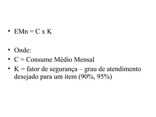 • EMn = C x K

• Onde:
• C = Consume Médio Mensal
• K = fator de segurança – grau de atendimento
  desejado para um item (90%, 95%)
 