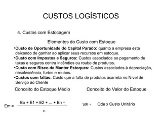 CUSTOS LOGÍSTICOS

        4. Custos com Estocagem

                         Elementos do Custo com Estoque
   • Custo de Oportunidade do Capital Parado: quanto a empresa está
     deixando de ganhar ao aplicar seus recursos em estoque.
   • Custo com Impostos e Seguros: Custos associados ao pagamento de
     taxas e seguros contra incêndios ou roubo de produtos.
   • Custo com Risco de Manter Estoques: Custos associados à depreciação,
     obsolescência, furtos e roubos.
   • Custos com faltas: Custo que a falta de produtos acarreta no Nível de
     Serviço ao Cliente
       Conceito do Estoque Médio          Conceito do Valor do Estoque

         Eo + E1 + E2 + ... + En =             Qde x Custo Unitário
Em =                                    VE =
                     n
 