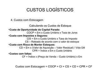 CUSTOS LOGÍSTICOS

  4. Custos com Estocagem

                  Calculando os Custos de Estoque
• Custo de Oportunidade do Capital Parado:
               COCP = Em x Custo Unitário x Taxa de Juros
• Custo com Impostos e Seguros:
                CIS = Em x Custo Unitário x Taxa do Imposto
              CS – Rateado de acordo com o valor do estoque
• Custo com Risco de Manter Estoques:
         CD = Em x (Valor de Aquisição – Valor Residual) / Vida Útil
                     CPR = Índice x Em x Custo Unitário
• Custos com faltas:
            CF = Índice x (Preço de Venda – Custo Unitário) x Em


      Custos com Estocagem = COCP + CI + CS + CD + CPR + CF
 