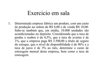 Exercicio em sala
1.   Determinada empresa fabrica um produto, com um custo
     de produção na ordem de R$ 8,00 e de venda R$ 10,00.
     Sabe-se também que, em média, 10.000 unidades são
     acondicionadas no depósito. Considerando que a taxa de
     perdas e roubos é de 0,5%, que a taxa de avarias é de
     1%, que a empresa paga R$ 3.500,00 a título de seguro
     do estoque, que o nível de disponibilidade é de 96% e a
     taxa de juros é de 3% ao mês, determine o custo de
     estocagem mensal desta empresa, bem como a taxa de
     estocagem.
 