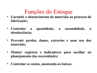 Funções do Estoque
• Garantir o abastecimento de materiais ao processo de
  fabricação;

• Controlar a      quantidade,   a   sazonalidade,   a
  obsolescência;

• Prevenir perdas, danos, extravios e mau uso dos
  materiais;

• Manter registros e indicadores para auxiliar no
  planejamento das necessidades;

• Controlar os custos, mantendo-os baixos.
 