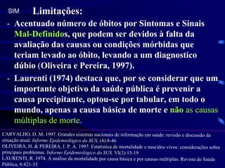 SIM         Limitações:
  - Acentuado número de óbitos por Sintomas e Sinais
    Mal-Definidos, que podem ser devidos à falta da
    avaliação das causas ou condições mórbidas que
    teriam levado ao óbito, levando a um diagnostico
    dúbio (Oliveira e Pereira, 1997).
  - Laurenti (1974) destaca que, por se considerar que um
    importante objetivo da saúde pública é prevenir a
    causa precipitante, optou-se por tabular, em todo o
    mundo, apenas a causa básica de morte e não as causas
    múltiplas de morte.
CARVALHO, D. M. 1997. Grandes sistemas nacionais de informação em saúde: revisão e discussão da
situação atual. Informe Epidemiológico do SUS, (4):8-46
OLIVEIRA, H. & PEREIRA, I. P. A. 1997. Estatística de mortalidade e nascidos vivos: considerações sobre
principais problemas. Informe Epidemiológico do SUS, VI(3):15-19
LAURENTI, R. 1974. A análise da mortalidade por causa básica e por causas múltiplas. Revista de Saúde
Pública, 8:421-35
 