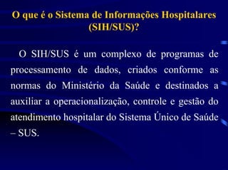 O que é o Sistema de Informações Hospitalares
                 (SIH/SUS)?

  O SIH/SUS é um complexo de programas de
processamento de dados, criados conforme as
normas do Ministério da Saúde e destinados a
auxiliar a operacionalização, controle e gestão do
atendimento hospitalar do Sistema Único de Saúde
– SUS.
 