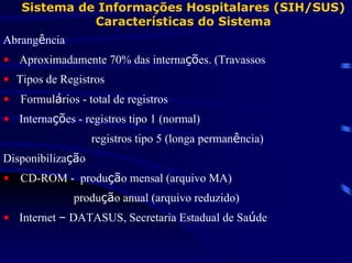 Sistema de Informações Hospitalares (SIH/SUS)
             Características do Sistema
Abrangência
• Aproximadamente 70% das internações. (Travassos
• Tipos de Registros
• Formulários - total de registros
• Internações - registros tipo 1 (normal)
                   registros tipo 5 (longa permanência)
Disponibilização
• CD-ROM - produção mensal (arquivo MA)
              produção anual (arquivo reduzido)
• Internet – DATASUS, Secretaria Estadual de Saúde
 