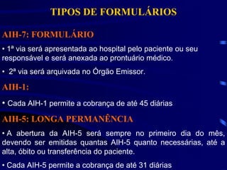 TIPOS DE FORMULÁRIOS

AIH-7: FORMULÁRIO
• 1ª via será apresentada ao hospital pelo paciente ou seu
responsável e será anexada ao prontuário médico.
• 2ª via será arquivada no Órgão Emissor.

AIH-1:
• Cada AIH-1 permite a cobrança de até 45 diárias
AIH-5: LONGA PERMANÊNCIA
• A abertura da AIH-5 será sempre no primeiro dia do mês,
devendo ser emitidas quantas AIH-5 quanto necessárias, até a
alta, óbito ou transferência do paciente.
• Cada AIH-5 permite a cobrança de até 31 diárias
 