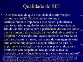 Qualidade do SIH
• “A constatação de que a qualidade das informações
  disponíveis no SIH/SUS é melhor do que a
  corriqueiramente imputada a este banco, pelo menos
  quanto ao infarto agudo do miocárdio no Município do
  Rio de Janeiro, aponta para a pertinência do seu uso como
  um instrumento de avaliação da qualidade da assistência
  hospitalar. Apesar das limitações inerentes ao fato de ser
  um banco administrativo, tem a grande vantagem de estar
  amplamente implantado e disponibilizado no país. É
  importante a avaliação crítica de suas potencialidades e
  limitações com respeito ao uso aplicado à área da
  avaliação da assistência hospitalar a este e outros agravos”
 ESCOSTEGUY, Claudia Caminha, PORTELA, Margareth Crisóstomo, MEDRONHO, Roberto de Andrade et al.
 Hospital admissions forms versus medical records to assess risk of in-hospital death from acute myocardial
 infarction in Rio de Janeiro, Brazil. Cad. Saúde Pública, July/Aug. 2005, vol.21, no.4, p.1065-1076
 