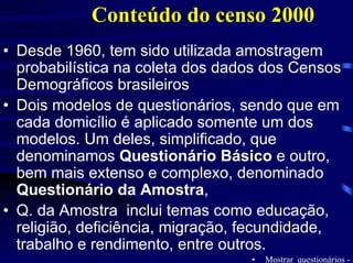 Conteúdo do censo 2000
• Desde 1960, tem sido utilizada amostragem
  probabilística na coleta dos dados dos Censos
  Demográficos brasileiros
• Dois modelos de questionários, sendo que em
  cada domicílio é aplicado somente um dos
  modelos. Um deles, simplificado, que
  denominamos Questionário Básico e outro,
  bem mais extenso e complexo, denominado
  Questionário da Amostra,
• Q. da Amostra inclui temas como educação,
  religião, deficiência, migração, fecundidade,
  trabalho e rendimento, entre outros.
                                  •   Mostrar questionários -
 