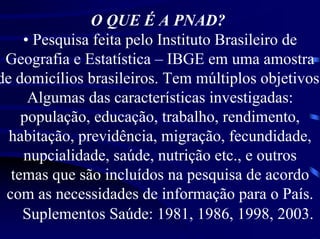 O QUE É A PNAD?
    • Pesquisa feita pelo Instituto Brasileiro de
 Geografia e Estatística – IBGE em uma amostra
de domicílios brasileiros. Tem múltiplos objetivos
     Algumas das características investigadas:
    população, educação, trabalho, rendimento,
  habitação, previdência, migração, fecundidade,
    nupcialidade, saúde, nutrição etc., e outros
  temas que são incluídos na pesquisa de acordo
 com as necessidades de informação para o País.
    Suplementos Saúde: 1981, 1986, 1998, 2003.
 