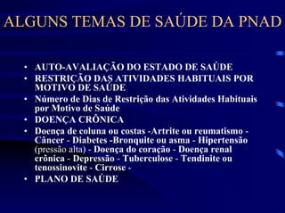 ALGUNS TEMAS DE SAÚDE DA PNAD

  • AUTO-AVALIAÇÃO DO ESTADO DE SAÚDE
  • RESTRIÇÃO DAS ATIVIDADES HABITUAIS POR
    MOTIVO DE SAÚDE
  • Número de Dias de Restrição das Atividades Habituais
    por Motivo de Saúde
  • DOENÇA CRÔNICA
  • Doença de coluna ou costas -Artrite ou reumatismo -
    Câncer - Diabetes -Bronquite ou asma - Hipertensão
    (pressão alta) - Doença do coração - Doença renal
    crônica - Depressão - Tuberculose - Tendinite ou
    tenossinovite - Cirrose -
  • PLANO DE SAÚDE
 