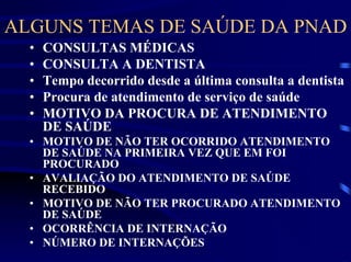 ALGUNS TEMAS DE SAÚDE DA PNAD
  •   CONSULTAS MÉDICAS
  •   CONSULTA A DENTISTA
  •   Tempo decorrido desde a última consulta a dentista
  •   Procura de atendimento de serviço de saúde
  •   MOTIVO DA PROCURA DE ATENDIMENTO
      DE SAÚDE
  • MOTIVO DE NÃO TER OCORRIDO ATENDIMENTO
    DE SAÚDE NA PRIMEIRA VEZ QUE EM FOI
    PROCURADO
  • AVALIAÇÃO DO ATENDIMENTO DE SAÚDE
    RECEBIDO
  • MOTIVO DE NÃO TER PROCURADO ATENDIMENTO
    DE SAÚDE
  • OCORRÊNCIA DE INTERNAÇÃO
  • NÚMERO DE INTERNAÇÕES
 