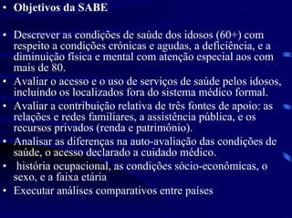 • Objetivos da SABE

• Descrever as condições de saúde dos idosos (60+) com
  respeito a condições crónicas e agudas, a deficiência, e a
  diminuição física e mental com atenção especial aos com
  mais de 80.
• Avaliar o acesso e o uso de serviços de saúde pelos idosos,
  incluindo os localizados fora do sistema médico formal.
• Avaliar a contribuição relativa de três fontes de apoio: as
  relações e redes familiares, a assistência pública, e os
  recursos privados (renda e patrimônio).
• Analisar as diferenças na auto-avaliação das condições de
  saúde, o acesso declarado a cuidado médico.
• história ocupacional, as condições sócio-econômicas, o
  sexo, e a faixa etária
• Executar análises comparativos entre países
 
