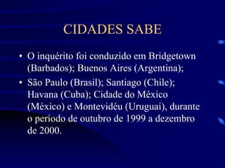CIDADES SABE
• O inquérito foi conduzido em Bridgetown
  (Barbados); Buenos Aires (Argentina);
• São Paulo (Brasil); Santiago (Chile);
  Havana (Cuba); Cidade do México
  (México) e Montevidéu (Uruguai), durante
  o período de outubro de 1999 a dezembro
  de 2000.
 