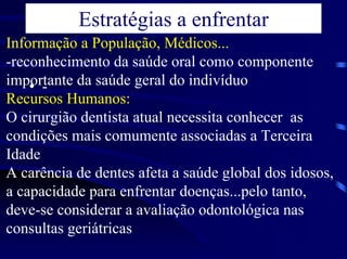 Estratégias a enfrentar
Informação a População, Médicos...
-reconhecimento da saúde oral como componente
importante da saúde geral do indivíduo
    • -
Recursos Humanos:
O cirurgião dentista atual necessita conhecer as
condições mais comumente associadas a Terceira
Idade
A carência de dentes afeta a saúde global dos idosos,
a capacidade para enfrentar doenças...pelo tanto,
deve-se considerar a avaliação odontológica nas
consultas geriátricas
 