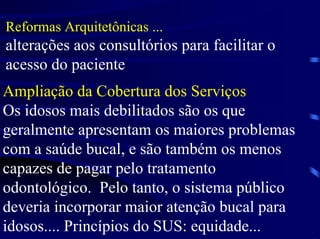 Reformas Arquitetônicas ...
alterações aos consultórios para facilitar o
acesso do paciente
Ampliação da Cobertura dos Serviços
Os idosos mais debilitados são os que
geralmente apresentam os maiores problemas
com a saúde bucal, e são também os menos
capazes de pagar pelo tratamento
odontológico. Pelo tanto, o sistema público
deveria incorporar maior atenção bucal para
idosos.... Princípios do SUS: equidade...
 