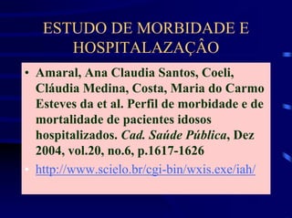 ESTUDO DE MORBIDADE E
      HOSPITALAZAÇÂO
• Amaral, Ana Claudia Santos, Coeli,
  Cláudia Medina, Costa, Maria do Carmo
  Esteves da et al. Perfil de morbidade e de
  mortalidade de pacientes idosos
  hospitalizados. Cad. Saúde Pública, Dez
  2004, vol.20, no.6, p.1617-1626
• http://www.scielo.br/cgi-bin/wxis.exe/iah/
 