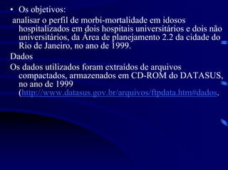 • Os objetivos:
 analisar o perfil de morbi-mortalidade em idosos
   hospitalizados em dois hospitais universitários e dois não
   universitários, da Área de planejamento 2.2 da cidade do
   Rio de Janeiro, no ano de 1999.
Dados
Os dados utilizados foram extraídos de arquivos
   compactados, armazenados em CD-ROM do DATASUS,
   no ano de 1999
   (http://www.datasus.gov.br/arquivos/ftpdata.htm#dados.
 