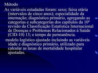Método
As variáveis estudadas foram: sexo; faixa etária
 (intervalos de cinco anos); especialidade da
 internação; diagnóstico primário, agregando as
 categorias e subcategorias dos capítulos da 10ª
 revisão da Classificação Estatística Internacional
 de Doenças e Problemas Relacionados à Saúde
 (CID-10) 13; e tempo de permanência.
modelo logístico ajustado incluindo as variáveis
 idade e diagnóstico primário, utilizado para
 calcular as taxas de mortalidade hospitalar
 ajustadas.
 