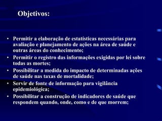 SIM
      Objetivos:


• Permitir a elaboração de estatísticas necessárias para
  avaliação e planejamento de ações na área de saúde e
  outras áreas do conhecimento;
• Permitir o registro das informações exigidas por lei sobre
  todas as mortes;
• Possibilitar a medida do impacto de determinadas ações
  de saúde nas taxas de mortalidade;
• Servir de fonte de informação para vigilância
  epidemiológica;
• Possibilitar a construção de indicadores de saúde que
  respondem quando, onde, como e de que morrem;
 
