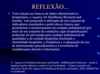 REFLEXÃO...
• Com relação aos bancos de dados administrativos
  hospitalares, a Agency for Healthcare Research and
  Quality vem propondo a utilização de um conjunto de
  indicadores construídos a partir desses bancos que
  permitiriam o monitoramento do cuidado ambulatorial (por
  meio de um conjunto de condições cujas hospitalizações
  poderiam ser prevenidas pelo cuidado ambulatorial de
  qualidade) e do cuidado hospitalar (incluindo a
  mortalidade hospitalar, a freqüência e a adequação do uso
  de determinados procedimentos e a ocorrência de
  complicações durante a internação) .


 11. Agency for Healthcare Research and Quality. AHRQ Quality Indicators – guide to
 inpatient quality indicators: quality of care in hospitals – volume, mortality and
 utilization. Rockville: Agency for Healthcare Research and Quality; 2002. (AHRQ Pub.
 nº 02-RO204).
 