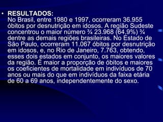 • RESULTADOS:
  No Brasil, entre 1980 e 1997, ocorreram 36.955
  óbitos por desnutrição em idosos. A região Sudeste
  concentrou o maior número ¾ 23.968 (64,9%) ¾
  dentre as demais regiões brasileiras. No Estado de
  São Paulo, ocorreram 11.067 óbitos por desnutrição
  em idosos, e, no Rio de Janeiro, 7.763, obtendo,
  esses dois estados em conjunto, os maiores valores
  da região. É maior a proporção de óbitos e maiores
  os coeficientes de mortalidade em indivíduos de 70
  anos ou mais do que em indivíduos da faixa etária
  de 60 a 69 anos, independentemente do sexo.
 