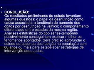 • .
• CONCLUSÃO:
  Os resultados preliminares do estudo levantam
  algumas questões: o papel da desnutrição como
  causa associada; a tendência de aumento dos
  óbitos por desnutrição na velhice; o comportamento
  diferenciado entre estados da mesma região.
  Análises estatísticas do tipo séries-temporais
  possivelmente conseguiriam explicar melhor os
  fenômenos apontados. Será preciso aprofundar o
  estudo do papel da desnutrição na população com
  60 anos ou mais para estabelecer estratégias de
  intervenção adequadas.
 