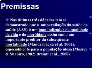 Premissas
    Nas últimas três décadas tem se
 demonstrado que a autoavaliação da saúde da
 saúde (AAS) é um bom indicador da qualidade
 de vida e da morbidade assim como um
 importante preditor da subseqüente
 mortalidade (Manderbacka et al. 2002),
 especialmente para a população idosa (Mossey
 & Shapiro, 1982; Bryant et al., 2000).
 