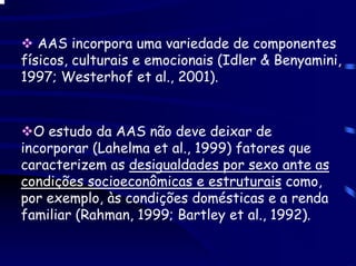 AAS incorpora uma variedade de componentes
físicos, culturais e emocionais (Idler & Benyamini,
1997; Westerhof et al., 2001).


  O estudo da AAS não deve deixar de
incorporar (Lahelma et al., 1999) fatores que
caracterizem as desigualdades por sexo ante as
condições socioeconômicas e estruturais como,
por exemplo, às condições domésticas e a renda
familiar (Rahman, 1999; Bartley et al., 1992).
 