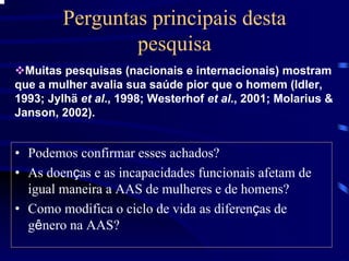 Perguntas principais desta
                 pesquisa
  Muitas pesquisas (nacionais e internacionais) mostram
que a mulher avalia sua saúde pior que o homem (Idler,
1993; Jylhä et al., 1998; Westerhof et al., 2001; Molarius &
Janson, 2002).


• Podemos confirmar esses achados?
• As doenças e as incapacidades funcionais afetam de
  igual maneira a AAS de mulheres e de homens?
• Como modifica o ciclo de vida as diferenças de
  gênero na AAS?
 