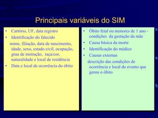 SIM


                 Principais variáveis do SIM
•• Cartório, UF, data registro
    Cartório, UF, data registro            •• Óbito fetal ou menores de 11ano --
                                               Óbito fetal ou menores de ano
•• Identificação do falecido                  condições da gestação da mãe
                                               condições da gestação da mãe
    Identificação do falecido
  nome, filiação, data de nascimento,      •• Causa básica da morte
                                               Causa básica da morte
   nome, filiação, data de nascimento,
   idade, sexo, estado civil, ocupação,
    idade, sexo, estado civil, ocupação,   •• Identificação do médico
                                               Identificação do médico
   grau de instrução, raça/cor,
    grau de instrução, raça/cor,           •• Causas externas
                                               Causas externas
   naturalidade eelocal de residência
    naturalidade local de residência         descrição das condições de
                                              descrição das condições de
•• Data eelocal de ocorrência do óbito
    Data local de ocorrência do óbito         ocorrência eelocal do evento que
                                               ocorrência local do evento que
                                              gerou ooóbito
                                               gerou óbito
 