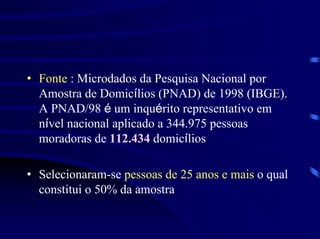 • Fonte : Microdados da Pesquisa Nacional por
  Amostra de Domicílios (PNAD) de 1998 (IBGE).
  A PNAD/98 é um inquérito representativo em
  nível nacional aplicado a 344.975 pessoas
  moradoras de 112.434 domicílios

• Selecionaram-se pessoas de 25 anos e mais o qual
  constitui o 50% da amostra
 