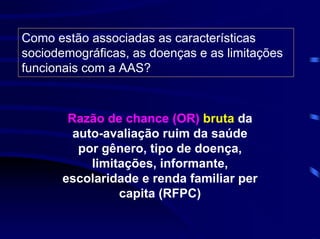 Como estão associadas as características
sociodemográficas, as doenças e as limitações
funcionais com a AAS?



        Razão de chance (OR) bruta da
         auto-avaliação ruim da saúde
          por gênero, tipo de doença,
            limitações, informante,
       escolaridade e renda familiar per
                 capita (RFPC)
 