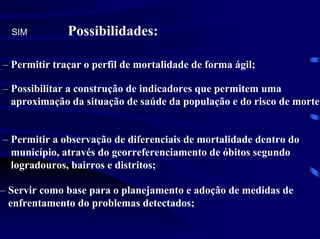 SIM         Possibilidades:

– Permitir traçar o perfil de mortalidade de forma ágil;

– Possibilitar a construção de indicadores que permitem uma
  aproximação da situação de saúde da população e do risco de morte;


– Permitir a observação de diferenciais de mortalidade dentro do
  município, através do georreferenciamento de óbitos segundo
  logradouros, bairros e distritos;

– Servir como base para o planejamento e adoção de medidas de
  enfrentamento do problemas detectados;
 